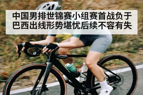 中国男排世锦赛小组赛首战负于巴西出线形势堪忧后续不容有失
