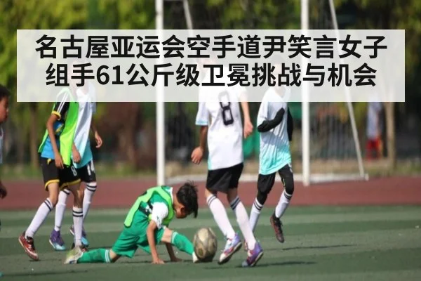 名古屋亚运会空手道尹笑言女子组手61公斤级卫冕挑战与机会
