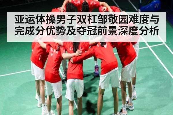 亚运体操男子双杠邹敬园难度与完成分优势及夺冠前景深度分析
